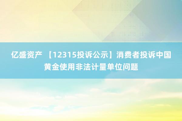 亿盛资产 【12315投诉公示】消费者投诉中国黄金使用非法计量单位问题