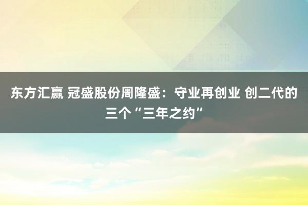 东方汇赢 冠盛股份周隆盛：守业再创业 创二代的三个“三年之约”