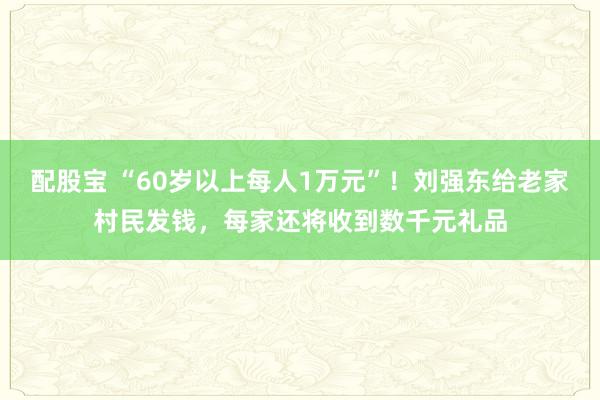 配股宝 “60岁以上每人1万元”！刘强东给老家村民发钱，每家还将收到数千元礼品