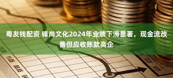 粤友钱配资 锋尚文化2024年业绩下滑显著，现金流改善但应收账款高企