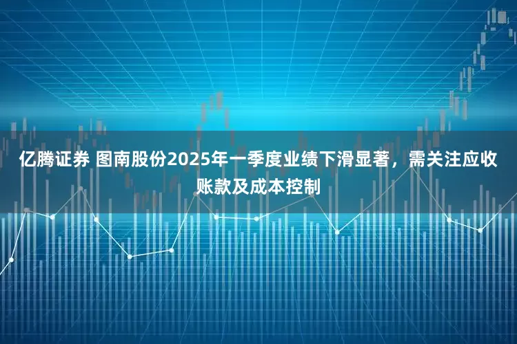 亿腾证券 图南股份2025年一季度业绩下滑显著，需关注应收账款及成本控制