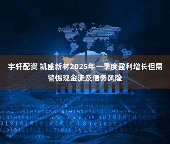 宇轩配资 凯盛新材2025年一季度盈利增长但需警惕现金流及债务风险