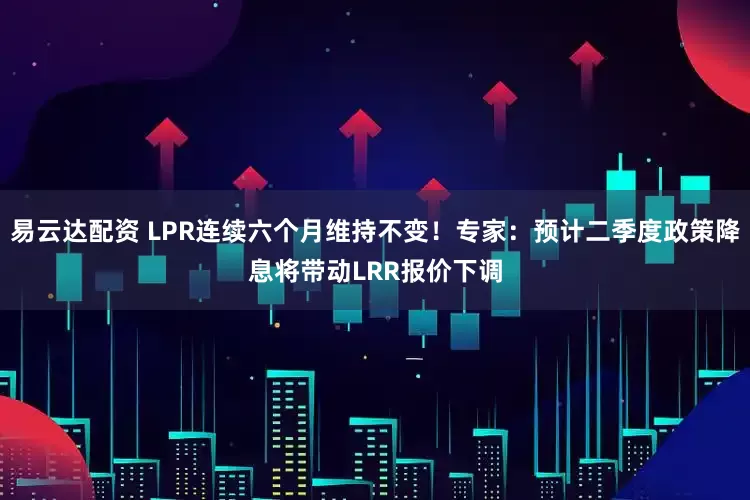 易云达配资 LPR连续六个月维持不变！专家：预计二季度政策降息将带动LRR报价下调