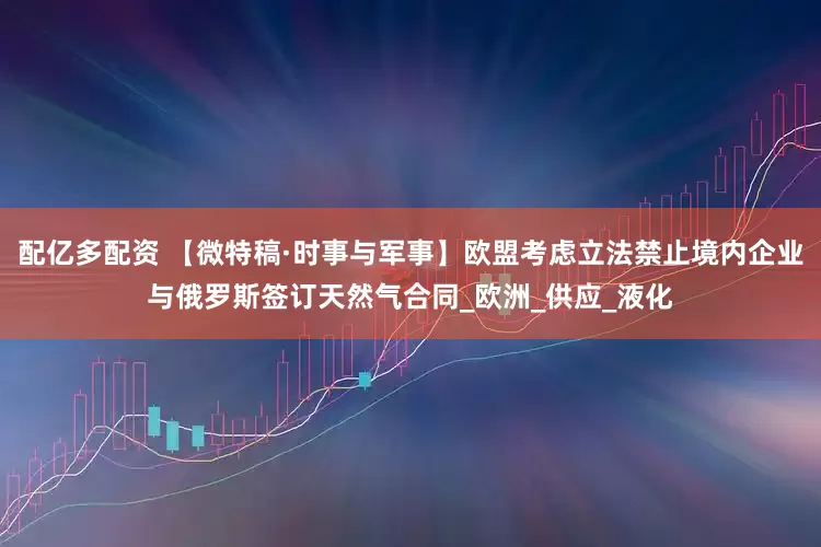 配亿多配资 【微特稿·时事与军事】欧盟考虑立法禁止境内企业与俄罗斯签订天然气合同_欧洲_供应_液化