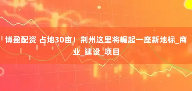 博盈配资 占地30亩！荆州这里将崛起一座新地标_商业_建设_项目