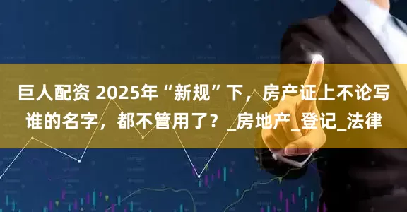 巨人配资 2025年“新规”下，房产证上不论写谁的名字，都不管用了？_房地产_登记_法律