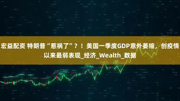 宏益配资 特朗普“惹祸了”？！美国一季度GDP意外萎缩，创疫情以来最弱表现_经济_Wealth_数据