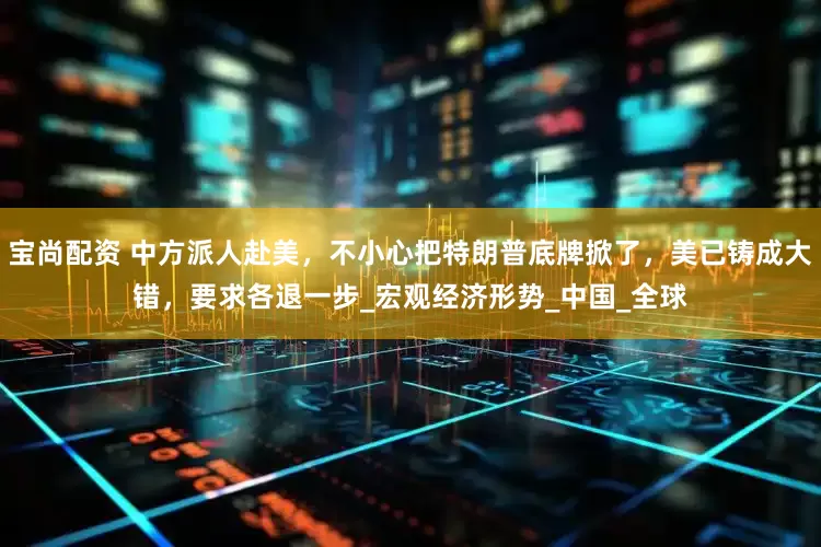 宝尚配资 中方派人赴美，不小心把特朗普底牌掀了，美已铸成大错，要求各退一步_宏观经济形势_中国_全球