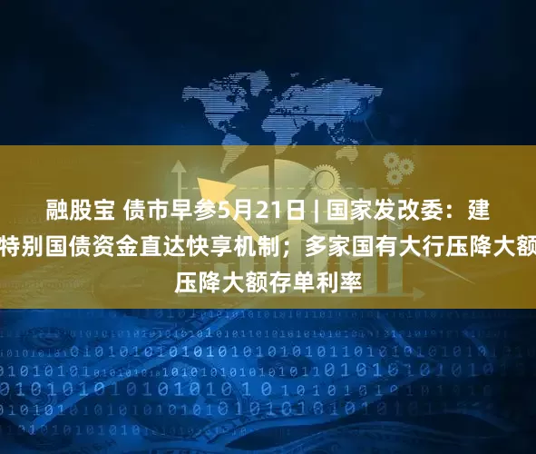 融股宝 债市早参5月21日 | 国家发改委：建立超长期特别国债资金直达快享机制；多家国有大行压降大额存单利率