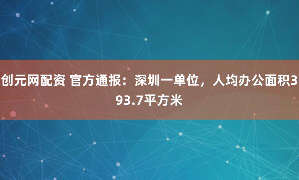 创元网配资 官方通报：深圳一单位，人均办公面积393.7平方米