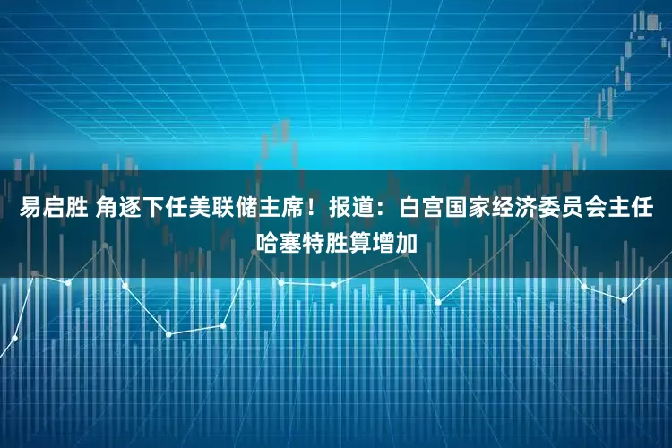 易启胜 角逐下任美联储主席！报道：白宫国家经济委员会主任哈塞特胜算增加