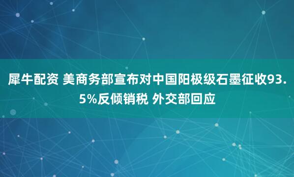 犀牛配资 美商务部宣布对中国阳极级石墨征收93.5%反倾销税 外交部回应