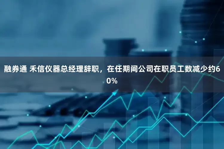 融券通 禾信仪器总经理辞职，在任期间公司在职员工数减少约60%
