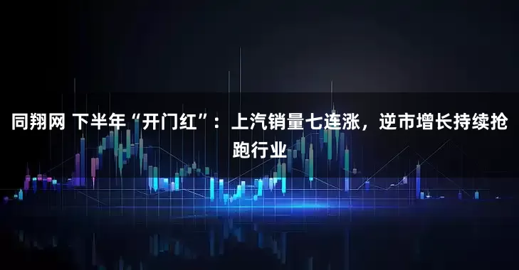 同翔网 下半年“开门红”：上汽销量七连涨，逆市增长持续抢跑行业