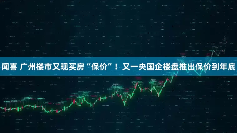 闻喜 广州楼市又现买房“保价”！又一央国企楼盘推出保价到年底