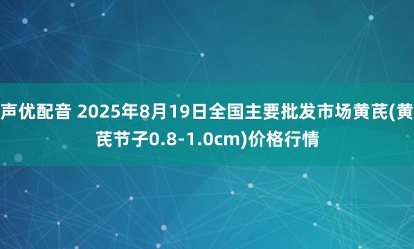 声优配音 2025年8月19日全国主要批发市场黄芪(黄芪节子0.8-1.0cm)价格行情