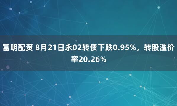 富明配资 8月21日永02转债下跌0.95%，转股溢价率20.26%