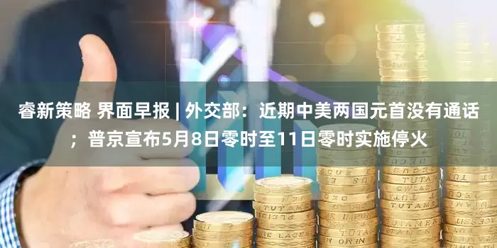 睿新策略 界面早报 | 外交部：近期中美两国元首没有通话；普京宣布5月8日零时至11日零时实施停火