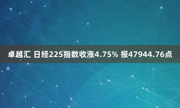 卓越汇 日经225指数收涨4.75% 报47944.76点