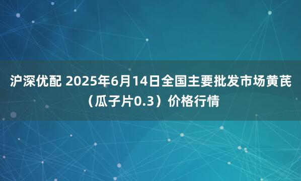 沪深优配 2025年6月14日全国主要批发市场黄芪（瓜子片0.3）价格行情