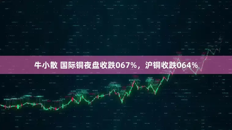 牛小散 国际铜夜盘收跌067%，沪铜收跌064%