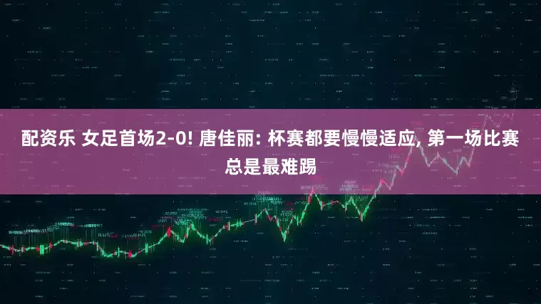 配资乐 女足首场2-0! 唐佳丽: 杯赛都要慢慢适应, 第一场比赛总是最难踢