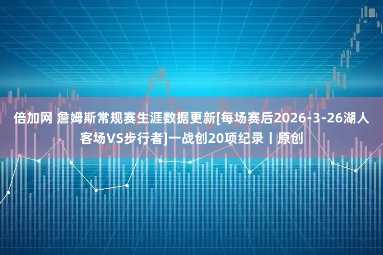 倍加网 詹姆斯常规赛生涯数据更新[每场赛后2026-3-26湖人客场VS步行者]一战创20项纪录丨原创