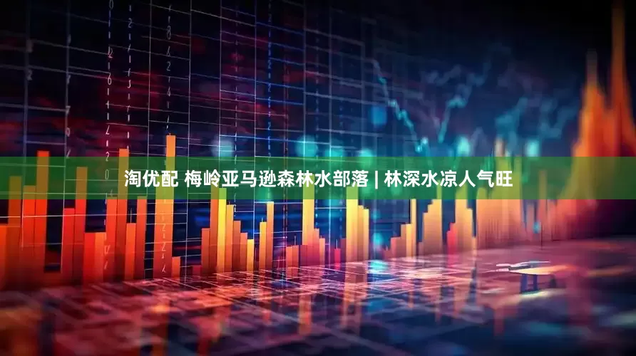 淘优配 梅岭亚马逊森林水部落 | 林深水凉人气旺