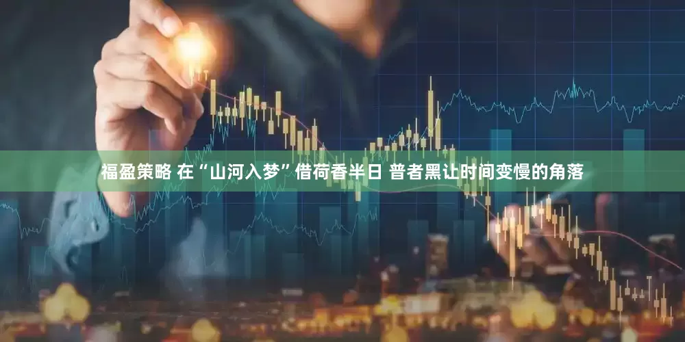 福盈策略 在“山河入梦”借荷香半日 普者黑让时间变慢的角落