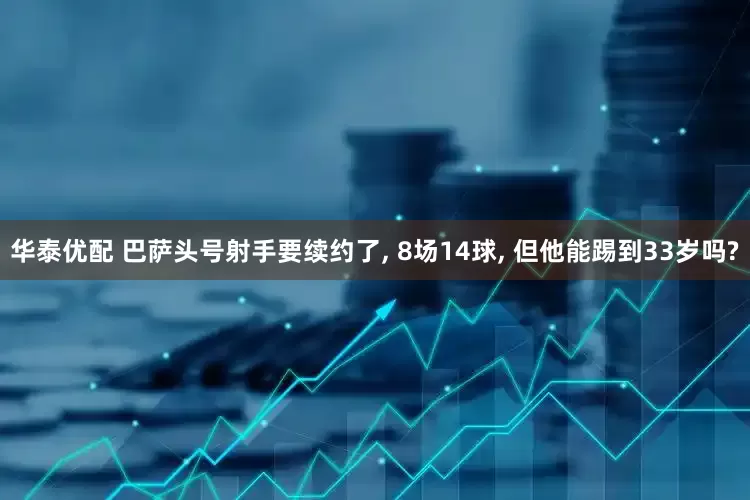 华泰优配 巴萨头号射手要续约了, 8场14球, 但他能踢到33岁吗?