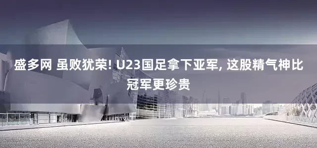 盛多网 虽败犹荣! U23国足拿下亚军, 这股精气神比冠军更珍贵